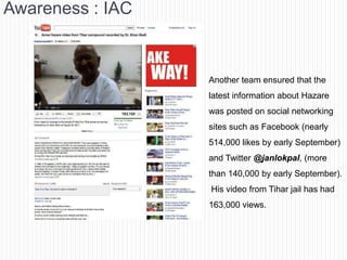 Awareness : IAC


                  Another team ensured that the
                  latest information about Hazare
                  was posted on social networking
                  sites such as Facebook (nearly
                  514,000 likes by early September)
                  and Twitter @janlokpal, (more
                  than 140,000 by early September).
                  His video from Tihar jail has had
                  163,000 views.
 
