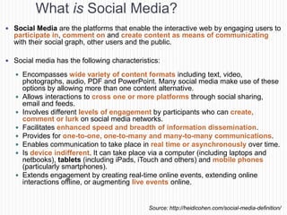 What is Social Media?
 Social Media are the platforms that enable the interactive web by engaging users to
  participate in, comment on and create content as means of communicating
  with their social graph, other users and the public.

 Social media has the following characteristics:

    Encompasses wide variety of content formats including text, video,
       photographs, audio, PDF and PowerPoint. Many social media make use of these
       options by allowing more than one content alternative.
      Allows interactions to cross one or more platforms through social sharing,
       email and feeds.
      Involves different levels of engagement by participants who can create,
       comment or lurk on social media networks.
      Facilitates enhanced speed and breadth of information dissemination.
      Provides for one-to-one, one-to-many and many-to-many communications.
      Enables communication to take place in real time or asynchronously over time.
      Is device indifferent. It can take place via a computer (including laptops and
       netbooks), tablets (including iPads, iTouch and others) and mobile phones
       (particularly smartphones).
      Extends engagement by creating real-time online events, extending online
       interactions offline, or augmenting live events online.


                                             Source: http://heidicohen.com/social-media-definition/
 