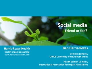Social media
                                                     Friend or foe?



Harris-Roxas Health                                Ben Harris-Roxas
health impact consulting
www.harrisroxashealth.com                                 Conjoint Lecturer,
                                      CPHCE University of New South Wales

                                                    Health Section Co-Chair,
                            International Association for Impact Assessment
 
