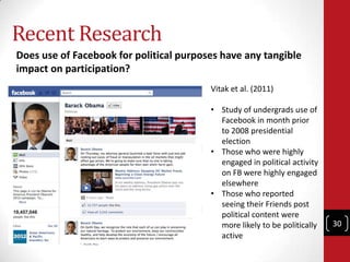 Recent Research
Does use of Facebook for political purposes have any tangible
impact on participation?
                                         Vitak et al. (2011)

                                         • Study of undergrads use of
                                           Facebook in month prior
                                           to 2008 presidential
                                           election
                                         • Those who were highly
                                           engaged in political activity
                                           on FB were highly engaged
                                           elsewhere
                                         • Those who reported
                                           seeing their Friends post
                                           political content were
                                           more likely to be politically   30
                                           active
 