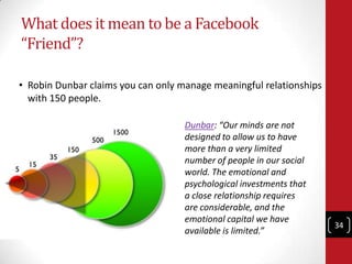 What does it mean to be a Facebook
“Friend”?

• Robin Dunbar claims you can only manage meaningful relationships
  with 15...