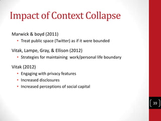 Impact of Context Collapse
Marwick & boyd (2011)
  • Treat public space (Twitter) as if it were bounded

Vitak, Lampe, Gra...