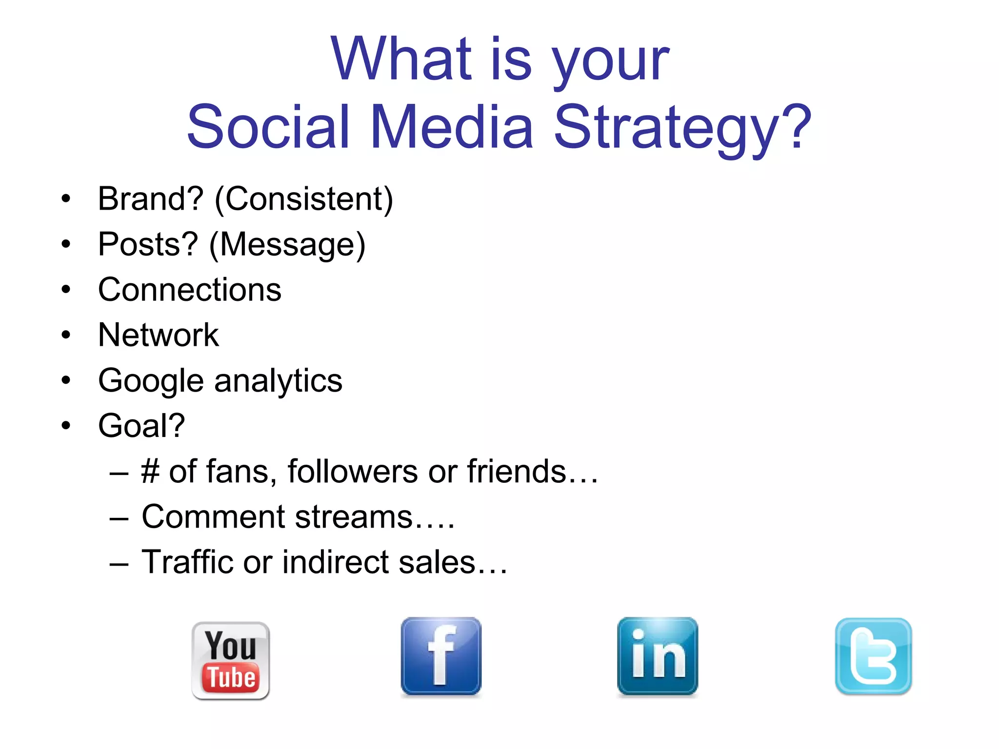 What is your  Social Media Strategy? Brand? (Consistent) Posts? (Message) Connections Network Google analytics Goal?  # of fans, followers or friends… Comment streams…. Traffic or indirect sales… 