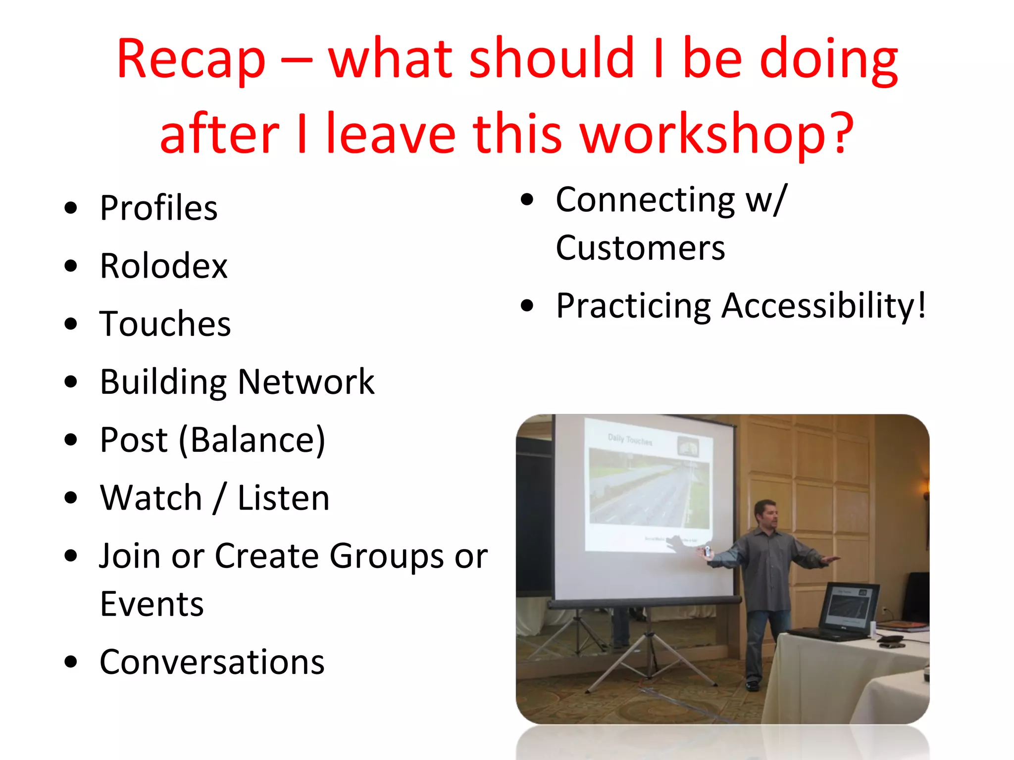 Recap – what should I be doing after I leave this workshop? Profiles Rolodex Touches Building Network Post (Balance) Watch / Listen Join or Create Groups or Events Conversations Connecting w/ Customers Practicing Accessibility! 