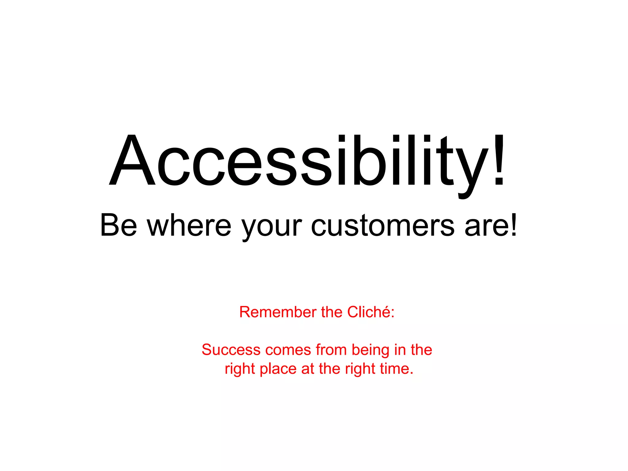 Accessibility! Be where your customers are! Remember the Cliché:  Success comes from being in the  right place at the right time. 