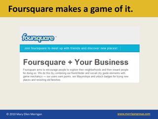 Foursquare makes a game of it.




© 2010 Mary Ellen Merrigan   www.merrigangroup.com
 