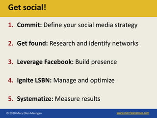 Get social!
 1. Commit: Define your social media strategy

 2. Get found: Research and identify networks

 3. Leverage Facebook: Build presence

 4. Ignite LSBN: Manage and optimize

 5. Systematize: Measure results
© 2010 Mary Ellen Merrigan             www.merrigangroup.com
 
