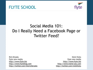 FLYTE SCHOOL



             Social Media 101:
   Do I Really Need a Facebook Page or
               Twitter Feed?



Rich Brooks                                           Nicki Hicks
flyte new media                                 flyte new media
http://www.flyte.biz                       http://www.flyte.biz
http://www.flyteblog.com             http://www.maine-seo.com
http://twitter.com/therichbrooks   http://twitter.com/nickihicks
 