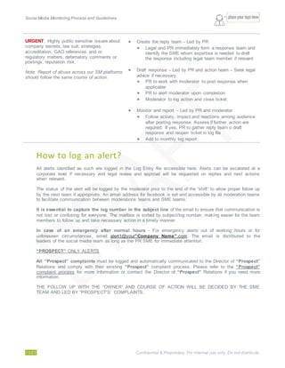 Social Media Monitoring Process and Guidelines.
13/23 Confidential & Proprietary. For internal use only. Do not distribute.
URGENT: Highly public sensitive issues about
company secrets, law suit, strategies,
accreditation, GAO references and or
regulatory matters, defamatory comments or
postings, reputation risk.
Note: Report of abuse across our SM platforms
should follow the same course of action.
 Create the reply team – Led by PR
 Legal and PR immediately form a response team and
identify the SME whom expertise is needed to draft
the response including legal team member if relevant
 Draft response – Led by PR and action team – Seek legal
advice if necessary
 PR to work with moderator to post response when
applicable
 PR to alert moderator upon completion
 Moderator to log action and close ticket.
 Monitor and report – Led by PR and moderator
 Follow activity, impact and reactions among audience
after posting response. Assess if further action are
required. If yes, PR to gather reply team o draft
response and reopen ticket in log file
 Add to monthly log report
How to log an alert?
All alerts identified as such are logged in the Log Entry file accessible here. Alerts can be escalated at a
corporate level if necessary and legal review and approval will be requested on replies and next actions
when relevant.
The status of the alert will be logged by the moderator prior to the end of the “shift” to allow proper follow up
by the next team if appropriate. An email address for facebook is set and accessible by all moderation teams
to facilitate communication between moderations teams and SME teams.
It is essential to capture the log number in the subject line of the email to ensure that communication is
not lost or confusing for everyone. The mailbox is sorted by subject/log number, making easier for the team
members to follow up and take necessary action in a timely manner.
In case of an emergency after normal hours - For emergency alerts out of working hours or for
unforeseen circumstances, email alert1@your”Company Name”.com. The email is distributed to the
leaders of the social media team as long as the PR SME for immediate attention.
“PROSPECT” ONLY ALERTS
All “Prospect” complaints must be logged and automatically communicated to the Director of “Prospect”
Relations and comply with their existing “Prospect” complaint process. Please refer to the “Prospect”
complaint process for more information or contact the Director of “Prospect” Relations if you need more
information.
THE FOLLOW UP WITH THE “OWNER” AND COURSE OF ACTION WILL BE DECIDED BY THE SME
TEAM AND LED BY “PROSPECT”S’ COMPLAINTS.
 