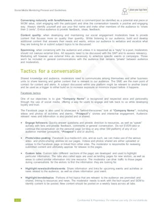 Social Media Monitoring Process and Guidelines.
15/23 Confidential & Proprietary. For internal use only. Do not distribute.
Conversing naturally with fans/followers; should a comment/post be identified as a potential viral piece or
WOM value, start engaging with the participant and drive the conversation towards a positive and engaging
way. Always identify yourself and use your first name and invite other members of the audience to “share
their 2 cents”. Entice audience to provide feedback, ideas, feedback.
Content quality; when developing and maintaining our social engagement moderators have to provide
content that focuses more on quality than quantity. While listening to our audience, build and develop
additional content that answers their needs and wants, entice our audience to verbalize and vocalize what
they are looking for or submit subject topics to be discussed.
Spamming; when conversing with the audience and unless it is requested as a “reply” to a post, moderators
should not overuse external links. All requests need to be discussed with the SMT and to assess relevancy.
Marketing will however use external links as necessary to advertize specific events or campaigns. Those
won’t be included in general communications with the audience that remains “private” between audience
and moderators.
Tactics for a conversation
Shared knowledge and audience; moderators need to communicate among themselves and other business
units to share learning and gather content that is relevant to our audience. The SME are the main point of
contact for content and alerts. A subject discussed within one platform might be relevant to another brand
and be used as a trigger to either build on to increase exposure or minimize impact before it happens.
Facebook tactics
One of our objectives is to give “Company Name” a recognized and respected voice and personality
through the use of social media, offering a way for users to engage and talk back to us while developing
loyalty and trust.
The Facebook page is also used to showcase a “behind-the-scenes” look at “Company Name”, including
videos and photos of activities and events, “Prospect”s’ stories and interactive engagement. Audience-
relevant news and information is also posted and or shared.
 Engage followers: Quickly answer questions and provide direction to resources, as well as “speak”
actively with fans and provide feedback, comments or general conversation. Do not EVER take or
continue the conversation on the personal page [or blog or any other SM platform] of any of our
audience member [prospects, “Prospect”s and or alumni].
 Photo/video posting: Facebook is a media-rich site, and as such, we can make use of the various
video- and photo-sharing abilities on our pages. Videos and photos shared are either uploaded or
unique to the Facebook page or linked from other sites. The moderator is responsible for reviewing
submitted content and ultimately approve for release to the pages.
 Custom tabs: Custom tabs (different sections of the page) are developed and used to highlight
particular information. The tabs also called apps are used as landing pages for new visitors, as well as
areas to collect similar information into one resource. The moderator can drive traffic to those pages
during conversations for the visitors to find the information they are looking for.
 Highlight news/activities/events: Share information and links for upcoming events and activities or
news related to the audience, as well as share information post event.
 Highlight trends/topics: Portions of hot topics that are relevant to the audience are promoted and
shared, linking to resources and news. The moderator needs to work with the tech expert and SEM to
identify content to be posted. New content should be posted on a weekly basis across all tabs.
 