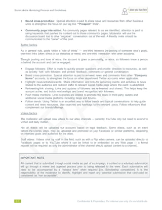 Social Media Monitoring Process and Guidelines.
16/23 Confidential & Proprietary. For internal use only. Do not distribute.
 Brand cross-promotion: Special attention is paid to share news and resources from other business
units to strengthen the focus on our tag line ““Prospect” firsts”.
 Community page interaction: As community pages relevant to us are identified, attention is paid to
using keywords that pushes the content out to those community pages. Moderator will use the
discussion board tool to drive “negative” conversation out of the wall. A friendly invite should be
communicated to the “owner” of the post.
Twitter tactics
As a general rule, posts follow a “rule of thirds” — one-third retweets (re-posting of someone else’s post),
one-third links (often direct to our websites or news) and one-third interaction with other accounts.
Through posting and tone of voice, the account is given a personality, or voice, so followers know a person
is behind the account and can be engaged.
 Engage followers: Effort is made to quickly answer questions and provide direction to resources, as well
as actively “talk” with followers and provide feedback, comments or general conversation.
 Brand cross-promotion: Special attention is paid to re-tweet news and comments from other “Company
Name” accounts, to strengthen the focus on other department Twitter accounts when applicable.
 Highlight news/activities/events: Share information and links for upcoming events and activities or news
related to the audience and redirect traffic to relevant social media page where the event is advertized
 Re-tweeting/link sharing: Links and updates of followers are re-tweeted and shared. This helps keep the
account active, and builds relationships and brand recognition with followers.
 Push media mentions: Links to stories are shared to promote the brand in third-party outlets and
additional social media platforms including blogs and forums.
 Follow trends: Using Twitter is an excellent way to follow trends and topical conversations to help guide
content and news resources. Use searches and hashtags to find relevant posts. Follow influencers that
complement our brands/offerings.
Videos tactics
The moderator will upload new videos to our video channels – currently YouTube only but need to extend to
Vimeo and daily motion.
Not all videos will be uploaded our accounts based on legal feedback. Some videos, such as an event
behind-the-scenes video, may be uploaded and promoted on just Facebook or similar platforms, depending
on intended goals and audience for the video.
Staff videos: Videos shot by staff in the field, such as with a Flip video camera, can be uploaded directly to
Facebook pages or to YouTube where it can be linked to or embedded on any Web page (– a formal
request will be required as only the administrator of the channel should upload content to a channel).
IMPORTANT NOTE
All content that is submitted through social media as part of a campaign, a contest or a voluntary submission
will go through a review and approval process prior to being released to the www. Each submission will
need to be accompanied by a “release form” when required [i.e. Scholarship competition). It is the
responsibility of the moderator to identify, highlight and report any potential submission that can/could be
considered as “non acceptable”.
 