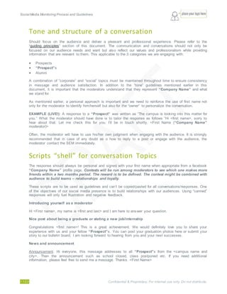 Social Media Monitoring Process and Guidelines.
17/23 Confidential & Proprietary. For internal use only. Do not distribute.
Tone and structure of a conversation
Should focus on the audience and deliver a pleasant and professional experience. Please refer to the
“guiding principles” section of this document. The communication and conversations should not only be
focused on our audience needs and want but also reflect our values and professionalism while providing
information that are relevant to them. This applicable to the 3 categories we are engaging with:
 Prospects
 “Prospect”s
 Alumni
A combination of “corporate” and “social” topics must be maintained throughout time to ensure consistency
in message and audience satisfaction. In addition to the “tone” guidelines mentioned earlier in this
document, it is important that the moderators understand that they represent “Company Name” and what
we stand for.
As mentioned earlier, a personal approach is important and we need to reinforce the use of first name not
only for the moderator to identify him/herself but also for the “owner” to personalize the conversation.
EXAMPLE (LIVE!): A response to a “Prospect” was written as “The campus is looking into this matter for
you.” What the moderator should have done is to tailor the response as follows “Hi <first name>, sorry to
hear about that. Let me check this for you. I’ll be in touch shortly. <First Name (“Company Name”
moderator)>
Often, the moderator will have to use his/her own judgment when engaging with the audience. It is strongly
recommended that in case of any doubt as o how to reply to a post or engage with the audience, the
moderator contact the SEM immediately.
Scripts “shell” for conversation Topics
The response should always be personal and signed with your first name when appropriate from a facebook
“Company Name” profile page. Contests will be run among moderators to see which one makes more
friends within a two months period. The reward is to be defined. The contest might be combined with
audience to build teams – relationships and loyalty.
These scripts are to be used as guidelines and can’t be copied/pasted for all conversations/responses. One
of the objectives of our social media presence is to build relationships with our audiences. Using “canned”
responses will only fuel frustration and negative feedback.
Introducing yourself as a moderator
Hi <First name>, my name is <first and last> and I am here to answer your question.
Nice post about being a graduate or stating a new job/internship
Congratulations <first name>! This is a great achievement. We would definitely love you to share your
experience with us and your fellow “Prospect”s. You can post your graduation photos here or submit your
story to our bulletin board. I am looking forward to hearing from you and your next successes.
News and announcement
Announcement: Hi everyone, this message addresses to all “Prospect”s from the <campus name and
city>. Then the announcement such as school closed, class postponed etc. If you need additional
information, please feel free to send me a message. Thanks. <First Name>
 