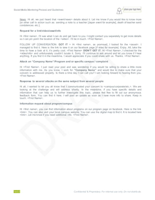 Social Media Monitoring Process and Guidelines.
18/23 Confidential & Proprietary. For internal use only. Do not distribute.
News: Hi all, we just heard that <event/news> details about it. Let me know if you would like to know more
[or other call to action such as: sending a note to a teacher [Japan event for example], death of teacher send
condolences etc.].
Request for a link/video/asset/info
Hi <first name>. I’ll see what I can do and get back to you. I might contact you separately to get more details
so I can pin point the location of the <video>. I’ll be in touch. <First Name>.
FOLLOW UP CONVERSATION: GOT IT > Hi <first name>, as promised, I looked for the <asset>. I
managed to find it. Here is the link to view it on our facebook page [if video for example]. Enjoy. All, take the
time to have a look at it, it’s pretty cool. <First Name> DIDN’T GET IT: Hi <First Name>, I checked for the
<video/info> and unfortunately couldn’t locate it. Sorry. I’ll continue to ask around and let you know if I hear
anything. If you find it in the meantime, I would appreciate if you could share with us. Thanks. <First Name>.
Attack on “Company Name”/Program and or specific campus / complaint
Hi <First Name>, I just read your post and was wondering if you would be willing to share a little more
information with me. As you know, I work for “Company Name” and would like to make sure that your
concern is addressed properly. Is there a time day I can call you? I am looking forward to hearing from you.
<First Name>.
Response to several attacks on the same subject from several people
Hi all, I wanted to let you all know that I communicated your concern to <campus/corporate/etc.>. We are
looking at the challenge and will address shortly. In the meantime, if you have specific details and
information that can help us to further investigate this topic, please feel free to fill out our anonymous
feedback form. You can find it here. I will post an update as soon as I have more info to share. Keep in
touch. <First Name>.
Information request about program/campus
Hi <first name>, you can find information about programs on our program page on facebook. Here is the link
<link>. You can also visit your local campus website. You can use the digital map to find it. It is located here
<link>. Let me know if you need additional info. <First Name>.
 