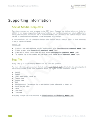 Social Media Monitoring Process and Guidelines.
22/23 Confidential & Proprietary. For internal use only. Do not distribute.
Supporting Information
Social Media Requests
Each team member can send a request to the SMT team. Requests can include but are not limited to:
addition of new pages, suggestions, bug report, feedback, new member, propose new feature, add content,
among other requests. The request will be reviewed carefully and a member of the SMT will respond within
the next 24 hours maximum depending on the emergency of the request.
In some instances, you can contact the relevant team member directly. Below is a links of email addresses
to use for specific occasions.
Contact List
 To report a bug, send feedback, request enhancement, email SMsupport@your”Company Name”.com
 To send an alert, email SMalert@your”Company Name”.com
 To add and or update current page and apps, email SMupdate@your”Company Name”.com
 For inquiries that do not correlate with the above, email SMSMT@your”Company Name”.com
Log file
To log a file, go to your ”Company Name”.com and follow the guidelines.
For more information, please contact the tech leader email the tech lead as this tool is being developed and
will not be accessible for the initial moderation phase. The log file includes information such as:
 Alert ID
 Subject
 Priority level [green, yellow, red
 Creation date
 Revision date
 SME
 Alert information. For example: link to post, website, profile information of owner, etc.
 Status and next steps
 Owner
 Open date
 Close date
A log entry example can be found online at www.socialmedia.your”Company Name”.com.
 