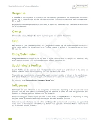 Social Media Monitoring Process and Guidelines.
4/23 Confidential & Proprietary. For internal use only. Do not distribute.
Response
A response is the compilation of information that the moderator gathered from the identified SME and that is
posted and or published after an alert has been submitted. The response can come from the moderators,
PR or SME.
Engaging by commenting or replying to post when an alert is not necessary is not considered as a response
but as “engagement”.
Owner
Owner is the person, “Prospect”, alumni or general public who submits the content.
UGC
UGC stands for User Generated Content. UGC are pieces of content that the audience willingly posts to our
social media platform. i.e. upload video to our YouTube channel or a photo to the graduation section of our
FB page etc.
Entry/Submission
Entry/submissions are referred to as any form of digital communication including but not limited to, blog
entry, posting, comment, UGC, text message, press release, messaging etc.
Social Media Profiles
Social Profiles are the accounts that “Company Name” currently own (and will own in the future) on
several platforms across the www including YouTube, Facebook and Twitter.
The profiles are consistent and categorized by brand. Information provided is relevant to the specific brand.
Only Social Media team is allowed to approve the creation of new accounts on existing and new platforms.
For question, email fbsupport@your”Company Name”.com
Influencers
Influencers are also referenced to as “evangelists” or “advocates” depending on the industry and social
platform. They are more often successful bloggers that embrace “A” brand and have enough followers and
audience to influence what their readers think, buy, share etc.
Professional bloggers tend to request payment for their efforts. “Company Name” is not planning on hiring
bloggers but we recommend developing relationships with them whenever possible.
Our most valuable influencers are and will be our “Prospect”s and alumni will be identified and approached
in the course of the interaction with “Company Name” when applicable. “Company Name” influencers will
not be rewarded for their “advocacy”.
 