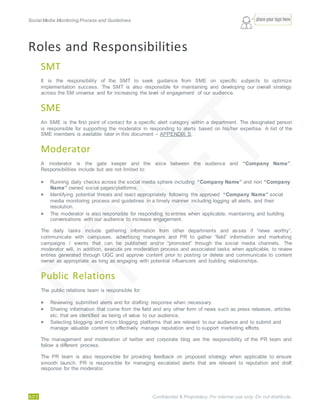 Social Media Monitoring Process and Guidelines.
5/23 Confidential & Proprietary. For internal use only. Do not distribute.
Roles and Responsibilities
SMT
It is the responsibility of the SMT to seek guidance from SME on specific subjects to optimize
implementation success. The SMT is also responsible for maintaining and developing our overall strategy
across the SM universe and for increasing the level of engagement of our audience.
SME
An SME is the first point of contact for a specific alert category within a department. The designated person
is responsible for supporting the moderator in responding to alerts based on his/her expertise. A list of the
SME members is available later in this document – APPENDIX S.
Moderator
A moderator is the gate keeper and the voice between the audience and “Company Name”.
Responsibilities include but are not limited to:
 Running daily checks across the social media sphere including “Company Name” and non “Company
Name” owned social pages/platforms;
 Identifying potential threats and react appropriately following the approved “Company Name” social
media monitoring process and guidelines in a timely manner including logging all alerts, and their
resolution.
 The moderator is also responsible for responding to entries when applicable, maintaining and building
conversations with our audience to increase engagement.
The daily tasks include gathering information from other departments and asses if “news worthy”,
communicate with campuses, advertising managers and PR to gather “field” information and marketing
campaigns / events that can be published and/or “promoted” through the social media channels. The
moderator will, in addition, execute pre moderation process and associated tasks when applicable, to review
entries generated through UGC and approve content prior to posting or delete and communicate to content
owner as appropriate as long as engaging with potential influencers and building relationships.
Public Relations
The public relations team is responsible for:
 Reviewing submitted alerts and for drafting response when necessary.
 Sharing information that come from the field and any other form of news such as press releases, articles
etc. that are identified as being of value to our audience.
 Selecting blogging and micro blogging platforms that are relevant to our audience and to submit and
manage valuable content to effectively manage reputation and to support marketing efforts.
The management and moderation of twitter and corporate blog are the responsibility of the PR team and
follow a different process.
The PR team is also responsible for providing feedback on proposed strategy when applicable to ensure
smooth launch. PR is responsible for managing escalated alerts that are relevant to reputation and draft
response for the moderator.
 