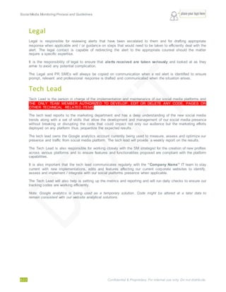 Social Media Monitoring Process and Guidelines.
6/23 Confidential & Proprietary. For internal use only. Do not distribute.
Legal
Legal is responsible for reviewing alerts that have been escalated to them and for drafting appropriate
response when applicable and / or guidance on steps that would need to be taken to efficiently deal with the
alert. The legal contact is capable of redirecting the alert to the appropriate counsel should the matter
require a specific expertise.
It is the responsibility of legal to ensure that alerts received are taken seriously and looked at as they
arrive to avoid any potential complication.
The Legal and PR SMEs will always be copied on communication when a red alert is identified to ensure
prompt, relevant and professional response is drafted and communicated when the situation arises.
Tech Lead
Tech Lead is the person in charge of the implementation and maintenance of our social media platforms and
THE ONLY TEAM MEMBER AUTHORIZED TO DEVELOP, EDIT OR DELETE ANY CODE, PAGES OR
OTHER TECHNICAL RELATED ITEMS.
The tech lead reports to the marketing department and has a deep understanding of the new social media
trends along with a set of skills that allow the development and management of our social media presence
without breaking or disrupting the code that could impact not only our audience but the marketing efforts
deployed on any platform thus, jeopardize the expected results.
The tech lead owns the Google analytics account currently being used to measure, assess and optimize our
presence and traffic from social media platform. The tech lead will provide a weekly report on the results.
The Tech Lead is also responsible for working closely with the SM strategist for the creation of new profiles
across various platforms and to ensure features and functionalities proposed are compliant with the platform
capabilities.
It is also important that the tech lead communicates regularly with the “Company Name” IT team to stay
current with new implementations, edits and features affecting our current corporate websites to identify,
assess and implement / integrate with our social platforms presence when applicable.
The Tech Lead will also help is setting up the metrics and reporting and will run daily checks to ensure our
tracking codes are working efficiently.
Note: Google analytics is being used as a temporary solution. Code might be altered at a later date to
remain consistent with our website analytical solutions.
 