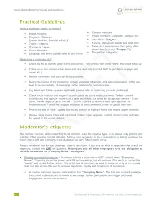 Social Media Monitoring Process and Guidelines.
8/23 Confidential & Proprietary. For internal use only. Do not distribute.
Practical Guidelines
What a moderator needs to monitor?
 Brand mentions
 Programs / Services
(career services, financial aid etc.)
 Topics / subjects
 Comments / views
 Social Networks
 Language and terms used to refer to our brands
 Campus mentions
 People mentions (corporate, campus etc.)
 Journalists / bloggers
 Forums, discussion boards and chat room
 Sales pitch submissions (third party offers
aimed directly at our “Prospect”s)
 Competition integration
What does a moderator do?
 Check log file to identify action items still opened / new entries from other “shifts” that need follow up
 Follow up on non closed action items and take next step (contact SME to get status, engage with
owner etc.)
 Review comments and posts on social platforms
 During the course of the monitoring, engage potential influencers and take conversation to the next
level to assess viability of developing further relationship with advocates.
 Log Alerts and follow up when applicable [please refer to monitoring process guidelines]
 Check social mailbox and respond to participants on social media platforms. Review content
submissions and approve [make sure it does not violate our terms for acceptable content – if any
doubt, involve legal or talk to the SMT]. Submit content to technical lead upon approval for
implementation > once live, engage audience to post comments, share or upload their own.
 Prior to the end of “shift”, update log file and ensure to highlight items that require urgent attention.
 Review social media inbox and submitted content. Upon approval, submit content to the tech lead
for upload to the social platform.
Moderator’s etiquette
The number one rule when responding to all criticism, even the negative type, is to always stay positive and
maintain PMA (positive mental attitude). Adding more negativity to the conversation by letting ourselves be
drawn into a fight with someone in our audience can only reflect poorly on us.
Always remember that for any challenge, there is a solution. If not sure on what to respond or the tone of the
response, contact the SMT for guidance. Moderators and all other employees have the obligation to
identify themselves as “Company Name” employees
 Positive comment/submission – Someone submits a nice note or UGC content about “Company
Name”. This entry should be shared with PR and marketing that will evaluate if it’s worth to contact the
“owner” and to take further action. This is the type of comment we want to share not only at a corporate
level but also across the web to increase reputation, loyalty and recognition of excellence.
 A positive comment requires participation from “Company Name”. The first step is to acknowledge
the content submitted and its owner to encourage further participation and trigger additional
engagement across the audience.
 