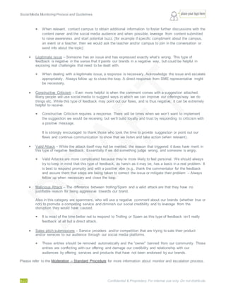 Social Media Monitoring Process and Guidelines.
9/23 Confidential & Proprietary. For internal use only. Do not distribute.
 When relevant, contact campus to obtain additional information to foster further discussions with the
content owner and the social media audience and when possible, leverage from content submitted
to raise awareness and start potential buzz. [for example if specific compliment about the campus,
an event or a teacher, then we would ask the teacher and/or campus to join in the conversation or
send info about the topic]
 Legitimate issue – Someone has an issue and has expressed exactly what’s wrong. This type of
feedback is negative in the sense that it paints our brands in a negative way, but could be helpful in
exposing real challenges that need to be dealt with.
 When dealing with a legitimate issue, a response is necessary. Acknowledge the issue and escalate
appropriately. Always follow up to close the loop. A direct response from SME representative might
be necessary.
 Constructive Criticism – Even more helpful is when the comment comes with a suggestion attached.
Many people will use social media to suggest ways in which we can improve our offerings/way we do
things etc. While this type of feedback may point out our flaws, and is thus negative, it can be extremely
helpful to receive.
 Constructive Criticism requires a response. There will be times when we won’t want to implement
the suggestion we would be receiving but we’ll build loyalty and trust by responding to criticism with
a positive message.
It is strongly encouraged to thank those who took the time to provide suggestion or point out our
flaws and continue communication to show that we listen and take action (when relevant).
 Valid Attack – While the attack itself may not be merited, the reason that triggered it does have merit in
this type of negative feedback. Essentially if we did something judge wrong, and someone is angry.
 Valid Attacks are more complicated because they’re more likely to feel personal. We should always
try to keep in mind that this type of feedback, as harsh as it may be, has a basis in a real problem. It
is best to respond promptly and with a positive vibe (e.g., thank the commentator for the feedback
and assure them that steps are being taken to correct the issue or mitigate their problem – Always
follow up when necessary and close the loop.
 Malicious Attack – The difference between trolling/Spam and a valid attack are that they have no
justifiable reason for being aggressive towards our brand.
Also in this category are spammers, who will use a negative comment about our brands (whether true or
not) to promote a competing service and diminish our social credibility and to leverage from the
disruption they would have caused.
 It is most of the time better not to respond to Trolling or Spam as this type of feedback isn’t really
feedback at all but a direct attack.
 Sales pitch submissions – Service providers and/or competition that are trying to sale their product
and/or services to our audience through our social media platforms.
 Those entries should be removed automatically and the “owner” banned from our community. Those
entries are conflicting with our offering and damage our credibility and relationship with our
audiences by offering services and products that have not been endorsed by our brands.
Please refer to the Moderation – Standard Procedure for more information about monitor and escalation process.
 