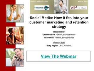 VIPdesk Webinar Series                                May 11, 2010


        Cover Slide


Social Media: How it fits into your
customer marketing and retention
            strategy
                          Presented by:
               Geoff Nelson: Partner, Ivy Worldwide
                Nick White: Partner, Ivy Worldwide

                          Webinar Host:
                    Mary Naylor: CEO, VIPdesk




             View The Webinar
 