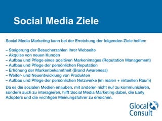Social Media Ziele
Social Media Marketing kann bei der Erreichung der folgenden Ziele helfen: 
 
– Steigerung der Besucherzahlen Ihrer Webseite 
– Akquise von neuen Kunden 
– Aufbau und Pﬂege eines positiven Markenimages (Reputation Management) 
– Aufbau und Pﬂege der persönlichen Reputation 
– Erhöhung der Markenbekanntheit (Brand Awareness) 
– Weiter- und Neuentwicklung von Produkten 
– Aufbau und Pﬂege der persönlichen Netzwerke (im realen + virtuellen Raum)
Da es die sozialen Medien erlauben, mit anderen nicht nur zu kommunizieren,
sondern auch zu interagieren, hilft Social Media Marketing dabei, die Early
Adopters und die wichtigen Meinungsführer zu erreichen.
 