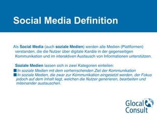 Social Media Deﬁnition

Als Social Media (auch soziale Medien) werden alle Medien (Plattformen)
verstanden, die die Nutzer über digitale Kanäle in der gegenseitigen
Kommunikation und im interaktiven Austausch von Informationen unterstützen.
 
Soziale Medien lassen sich in zwei Kategorien einteilen:
■In soziale Medien mit dem vorherrschenden Ziel der Kommunikation
■In soziale Medien, die zwar zur Kommunikation eingesetzt werden, der Fokus
jedoch auf dem Inhalt liegt, welchen die Nutzer generieren, bearbeiten und
miteinander austauschen.
 