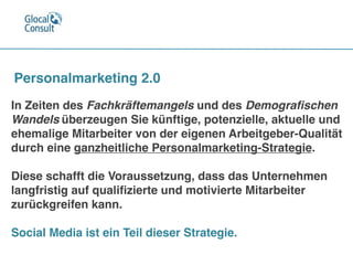 In Zeiten des Fachkräftemangels und des Demograﬁschen
Wandels überzeugen Sie künftige, potenzielle, aktuelle und
ehemalige Mitarbeiter von der eigenen Arbeitgeber-Qualität
durch eine ganzheitliche Personalmarketing-Strategie. 

Diese schafft die Voraussetzung, dass das Unternehmen
langfristig auf qualiﬁzierte und motivierte Mitarbeiter
zurückgreifen kann.

Social Media ist ein Teil dieser Strategie.
Personalmarketing 2.0
 