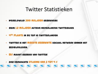 Twitter Statistieken
• Wereldwijd 300 miljoen gebruikers


• Ruim 1.2 miljoen actieve Nederlandse twitteraars


• 4de plaats in de top 10 Twitterlanden

• Twitter is het meeste gebruikte sociaal netwerk binnen het
  bedrijfsleven.

• 81% maakt gebruik van Twitter

• 2012 verwachte stijging van 3 tot 4 %
 