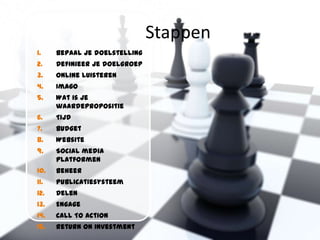 Stappen
1.    Bepaal je doelstelling
2.    Definieer je doelgroep
3.    Online luisteren
4.    Imago
5.    Wat is je
      waardepropositie
6.    Tijd
7.    Budget
8.    Website
9.    Social media
      platformen
10.   Beheer
11.   Publicatiesysteem
12.   Delen
13.   Engage
14.   Call To Action
15.   Return On Investment
 