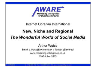 Internet Librarian International

New, Niche and Regional
The Wonderful World of Social Media
Arthur Weiss
Email: a.weiss@aware.co.uk / Twitter: @awareci
www.marketing-intelligence.co.uk
15 October 2013
1
© AWARE 2013

Tel: +44 20 8954 9121 • Fax: +44 20 8954 2102 • Web: www.marketing-intelligence.co.uk

 