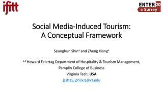 Social Media-Induced Tourism:
A Conceptual Framework
Seunghun Shina and Zheng Xianga
a,b Howard Feiertag Department of Hospitality & Tourism Management,
Pamplin College of Business
Virginia Tech, USA
{ssh15, philxz}@vt.edu
 