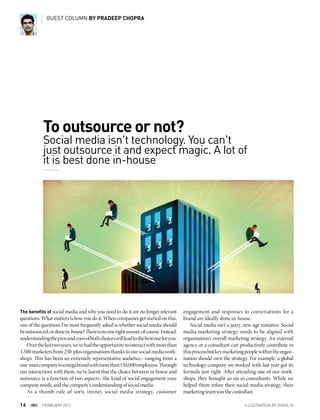 GUEST COLUMN BY PRADEEP CHOPRA




               To outsource or not?
               Social media isn’t technology. You can’t
               just outsource it and expect magic. A lot of
               it is best done in-house




The benefits of social media and why you need to do it are no longer relevant        engagement and responses to conversations for a
questions. What matters is how you do it. When companies get started on this,        brand are ideally done in-house.
one of the questions I’m most frequently asked is whether social media should            Social media isn’t a jazzy, new-age initiative. Social
be outsourced, or done in-house? There is no one right answer, of course. Instead,   media marketing strategy needs to be aligned with
understanding the pros and cons of both choices will lead to the best one for you.   organisation’s overall marketing strategy. An external
    Over the last two years, we’ve had the opportunity to interact with more than    agency or a consultant can productively contribute in
1,500 marketers from 250-plus organisations thanks to our social media work-         this process but key marketing people within the organ-
shops. This has been an extremely representative audience—ranging from a             isation should own the strategy. For example, a global
one-man company to a mega brand with more than 150,000 employees. Through            technology company we worked with last year got its
our interactions with them, we’ve learnt that the choice between in-house and        formula just right. After attending one of our work-
outsource is a function of two aspects—the kind of social engagement your            shops, they brought us on as consultants. While we
company needs, and the company’s understanding of social media.                      helped them refine their social media strategy, their
    As a thumb rule of sorts (mine), social media strategy, customer                 marketing team was the custodian.

16   |   INC. | febrUArY 2012                                                                                        illUstrAtion bY shigil n
 