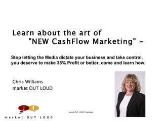   Learn about the art of  &quot;NEW CashFlow Marketing&quot; -    Chris Williams market OUT LOUD market OUT LOUD Proprietary Stop letting the Media dictate your business and take control, you deserve to make 35% Profit or better, come and learn how. 