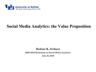 Social Media Analytics: the Value Proposition




                   Rohini K. Srihari
         KDD 2010 Workshop on Social Media Analytics
                        July 25, 2010
 