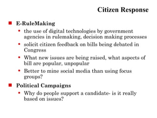 Citizen Response
 E-RuleMaking
   the use of digital technologies by government

    agencies in rulemaking, decision making processes
   solicit citizen feedback on bills being debated in

    Congress
   What new issues are being raised, what aspects of

    bill are popular, unpopular
   Better to mine social media than using focus

    groups?
 Political Campaigns
   Why do people support a candidate- is it really

    based on issues?
 