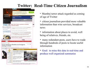 Twitter: Real-Time Citizen Journalism
           • Mumbai terror attack regarded as coming
           of age of Twitter
           • citizen journalism provided more valuable
           information than wire services, broadcast
           news
           • information about places to avoid, well
           being of relatives, friends, etc.
           • many redundant posts, users have to wade
           through hundreds of posts to locate useful
           information
           • Goal: to mine this data in real-time and
           produce well organized summaries




                                                         16
 