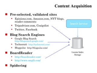 Content Acquisition
 Pre-selected, validated sites
      Epinions.com, Amazon.com, NYT blogs,
       reader comments
                                                  Search Service
      Tripadvisor.com, Craigslist
      Twitter, Facebook
 Blog Search Engines
      Google Blog Search
       http://blogsearch.google.com/
      Technorati http://technorati.com/
      Blogpulse http://blogpulse.com/

 BoardReader                                      Lucene Index
                                                     Storage
      http://boardreader.com/
      http://www.omgili.com/

 Spidering
 