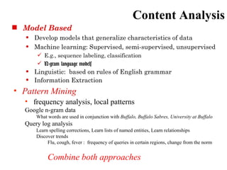 Content Analysis
 Model Based
      Develop models that generalize characteristics of data
      Machine learning: Supervised, semi-supervised, unsupervised
        E.g., sequence labeling, classification
        N-gram language models
      Linguistic: based on rules of English grammar
      Information Extraction
• Pattern Mining
  • frequency analysis, local patterns
  Google n-gram data
       What words are used in conjunction with Buffalo, Buffalo Sabres, University at Buffalo
  Query log analysis
       Learn spelling corrections, Learn lists of named entities, Learn relationships
       Discover trends
            Flu, cough, fever : frequency of queries in certain regions, change from the norm


            Combine both approaches
 