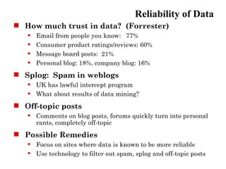 Reliability of Data
 How much trust in data? (Forrester)
      Email from people you know: 77%
      Consumer product ratings/reviews: 60%
      Message board posts: 21%
      Personal blog: 18%, company blog: 16%
 Splog: Spam in weblogs
      UK has lawful intercept program
      What about results of data mining?
 Off-topic posts
      Comments on blog posts, forums quickly turn into personal
       rants, completely off-topic
 Possible Remedies
      Focus on sites where data is known to be more reliable
      Use technology to filter out spam, splog and off-topic posts
 