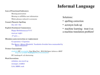 Informal Language
Loss of Functional Indicators
       Missing punctuation
       Missing or raNDOm case information
                                                                               Solutions:
       Whole phrases reduced to acronyms

Casual, Phonetic Spelling
                                                                               • spelling correction
       tha, teh = the                                                          • acronym look-up
Explicit Sentiment Commentary
                                                                               • machine learning: treat it as
       Happy Birthdaaaayyyy!!!1!1!
       must go <sigh>
                                                                               a machine translation problem!
       :-P grrr…..

Mistaken auto-correction or replacement
       Co-operation = Cupertino
       The Queen = Queen Elizabeth, “hundreds of worker bees commanded by
           Queen Elizabeth”

Twitter Conventions
       alanbr82 RT @royjwells: New Blog Post - Will Old Spice Achieve a ROI?
            http://ow.ly/2dZf7 #oldspice #sm #socialmedia
       RT, hashtags #, url shortening

Word Inventions
       refudiate, wee-wee’d up
       momager, rickRoll
       L33t, IMHO, meh
 