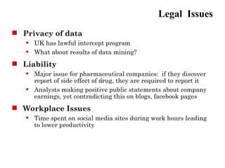 Legal Issues
 Privacy of data
      UK has lawful intercept program
      What about results of data mining?
 Liability
      Major issue for pharmaceutical companies: if they discover
       report of side effect of drug, they are required to report it
      Analysts making positive public statements about company
       earnings, yet contradicting this on blogs, facebook pages
 Workplace Issues
      Time spent on social media sites during work hours leading
       to lower productivity
 