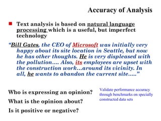 Accuracy of Analysis
 Text analysis is based on natural language
  processing which is a useful, but imperfect
  technology
“Bill Gates, the CEO of Microsoft was initially very
   happy about its site location in Seattle, but now
   he has other thoughts. He is very displeased with
   the pollution…. Also, its employees are upset with
   the construction work…around its vicinity. In
   all, he wants to abandon the current site…..”

                                 Validate performance accuracy
Who is expressing an opinion?    through benchmarks on specially
                                 constructed data sets
What is the opinion about?
Is it positive or negative?
 