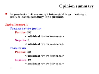 Opinion summary
   In product reviews, we are interested in generating a
    feature-based summary for a product.

Digital_camera_1:
    Feature: picture quality
        Positive: 253
               <individual review sentences>
        Negative: 6
               <individual review sentences>
    Feature: size
        Positive: 134
               <individual review sentences>
        Negative: 10
               <individual review sentences>
    …
 