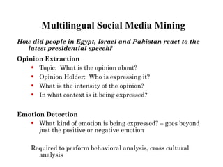 Multilingual Social Media Mining
How did people in Egypt, Israel and Pakistan react to the
  latest presidential speech?
Opinion Extraction
     Topic: What is the opinion about?
     Opinion Holder: Who is expressing it?
     What is the intensity of the opinion?
     In what context is it being expressed?


Emotion Detection
     What kind of emotion is being expressed? – goes beyond
      just the positive or negative emotion

    Required to perform behavioral analysis, cross cultural
      analysis
 