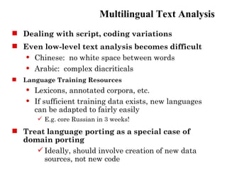 Multilingual Text Analysis
 Dealing with script, coding variations
 Even low-level text analysis becomes difficult
   Chinese: no white space between words

   Arabic: complex diacriticals

   Language Training Resources
       Lexicons, annotated corpora, etc.
       If sufficient training data exists, new languages
        can be adapted to fairly easily
         E.g. core Russian in 3 weeks!
 Treat language porting as a special case of
  domain porting
      Ideally, should involve creation of new data
       sources, not new code
 