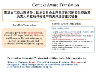 Context Aware Translation
斯洛文尼亚总理扬沙，欧洲委员会主席巴罗佐和欧盟外交政策
    负责人索拉纳与梅德韦杰夫共进非正式晚餐

                                       Context Aware Translation
        Babelfish Translation
                                       Name translation output:

                                       <NeGPE english="Slovenia"> 斯洛文尼亚 </NeGPE> 总理
 Slovenia premier the sand blowing,    <NePer english="Jansa"> 扬沙 </NePer> ，
Council of Europe President Baluozuo   <NeOrg english="European Commission"> 欧洲 委员会 </
 and European Union foreign policy     NeOrg> 主席
                                       <NePer english="Barroso"> 巴罗佐 </NePer> 和
    person in charge Solana and        <NeGPE english="European Union"> 欧盟 </NeGPE> 外
Medvedev have the unofficial supper.   交 政策 负责人
                                       <NePer english="Solana"> 索拉纳 </NePer> 与
                                       <NePer english="Medvedev"> 梅德韦杰夫 </NePer>
                                       共 进 非正式 晚餐 。




  Powered by Semantex™ extracted entities, Babelfish translates as:
  Slovenia Premier Jansa, Council of Europe President Barroso and
  European Union foreign policy person in charge Solana and
  Medvedev have the unofficial supper.
 