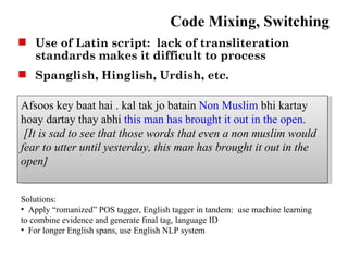 Code Mixing, Switching
 Use of Latin script: lack of transliteration
  standards makes it difficult to process
 Spanglish, Hinglish, Urdish, etc.

Afsoos key baat hai . kal tak jo batain Non Muslim bhi kartay
hoay dartay thay abhi this man has brought it out in the open.
 [It is sad to see that those words that even a non muslim would
fear to utter until yesterday, this man has brought it out in the
open]


Solutions:
• Apply “romanized” POS tagger, English tagger in tandem: use machine learning
to combine evidence and generate final tag, language ID
• For longer English spans, use English NLP system
 