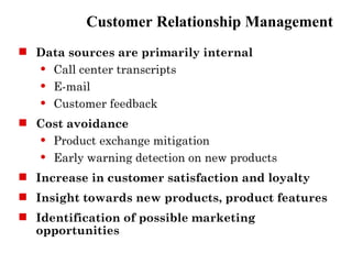 Customer Relationship Management
 Data sources are primarily internal
   Call center transcripts

   E-mail

   Customer feedback


 Cost avoidance
   Product exchange mitigation

   Early warning detection on new products


 Increase in customer satisfaction and loyalty
 Insight towards new products, product features
 Identification of possible marketing
  opportunities
 