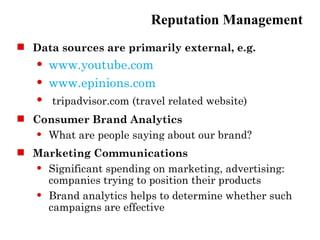 Reputation Management
 Data sources are primarily external, e.g.
      www.youtube.com
      www.epinions.com
      tripadvisor.com (travel related website)
 Consumer Brand Analytics
   What are people saying about our brand?


 Marketing Communications
   Significant spending on marketing, advertising:

    companies trying to position their products
   Brand analytics helps to determine whether such

    campaigns are effective
 
