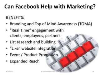 Can Facebook Help with Marketing?<br />BENEFITS:<br />Branding and Top of Mind Awareness (TOMA)<br />“Real Time” engagemen...
